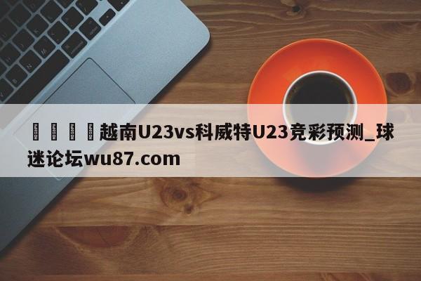 🍢越南U23vs科威特U23竞彩预测_球迷论坛wu87.com