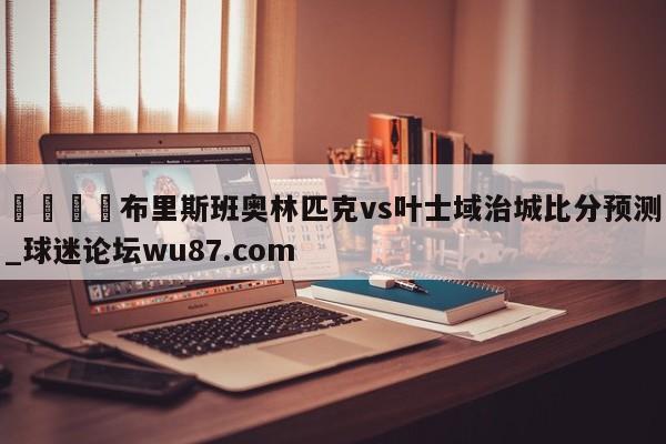 🍢布里斯班奥林匹克vs叶士域治城比分预测_球迷论坛wu87.com
