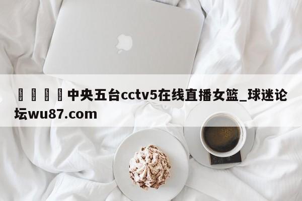 🍢中央五台cctv5在线直播女篮_球迷论坛wu87.com