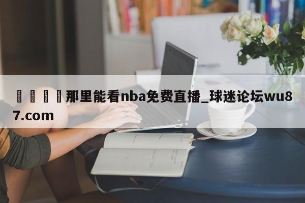 🍢那里能看nba免费直播_球迷论坛wu87.com