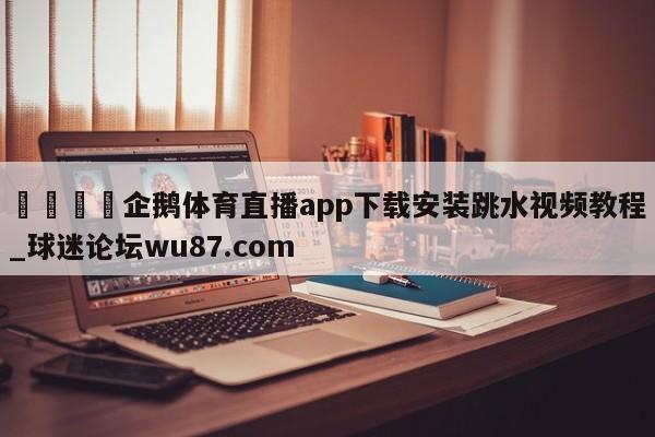 🍢企鹅体育直播app下载安装跳水视频教程_球迷论坛wu87.com