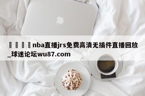 🍢nba直播jrs免费高清无插件直播回放_球迷论坛wu87.com