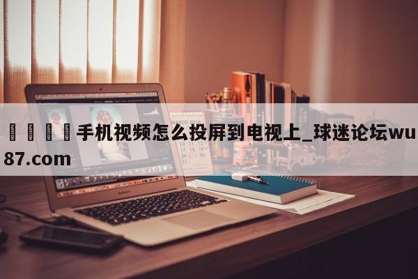 🍢手机视频怎么投屏到电视上_球迷论坛wu87.com