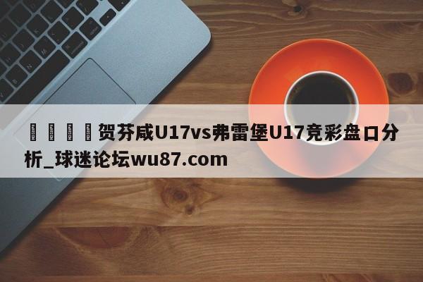 🍢贺芬咸U17vs弗雷堡U17竞彩盘口分析_球迷论坛wu87.com