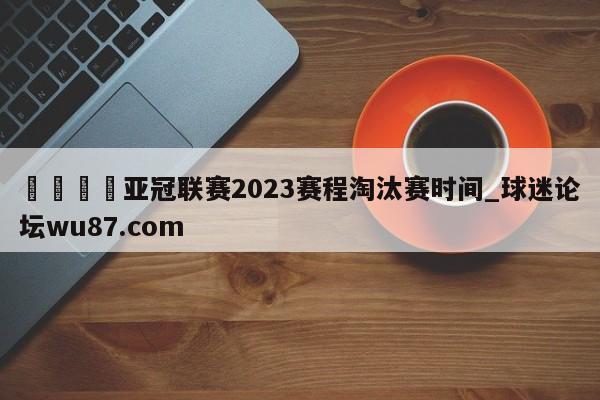 🍢亚冠联赛2023赛程淘汰赛时间_球迷论坛wu87.com