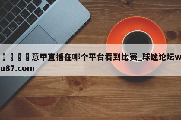 🍢意甲直播在哪个平台看到比赛_球迷论坛wu87.com