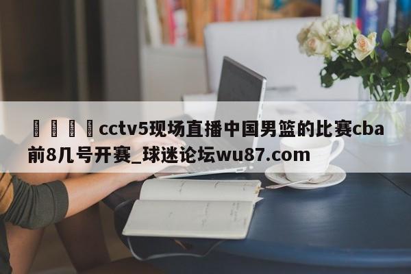 🍢cctv5现场直播中国男篮的比赛cba前8几号开赛_球迷论坛wu87.com