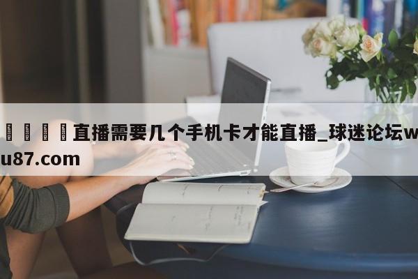 🍢直播需要几个手机卡才能直播_球迷论坛wu87.com