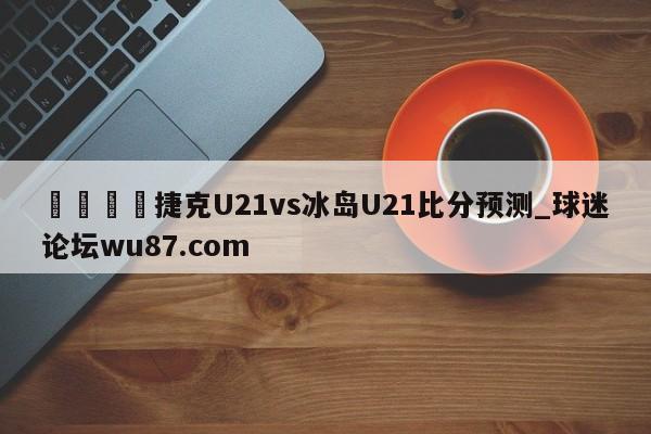 🍢捷克U21vs冰岛U21比分预测_球迷论坛wu87.com