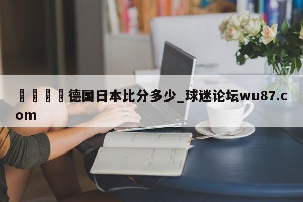 🍢德国日本比分多少_球迷论坛wu87.com
