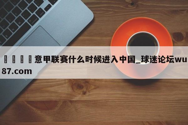 🍢意甲联赛什么时候进入中国_球迷论坛wu87.com