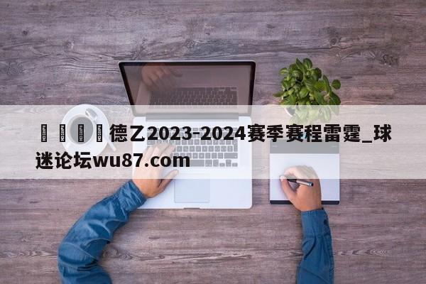 🍢德乙2023-2024赛季赛程雷霆_球迷论坛wu87.com