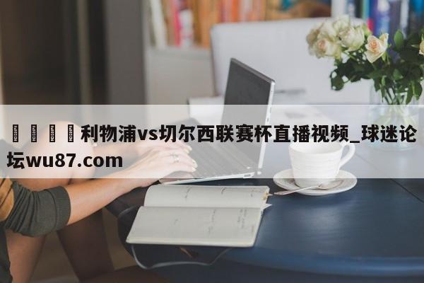 🍢利物浦vs切尔西联赛杯直播视频_球迷论坛wu87.com