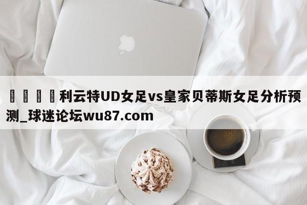 🍢利云特UD女足vs皇家贝蒂斯女足分析预测_球迷论坛wu87.com