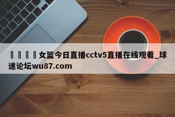 🍢女篮今日直播cctv5直播在线观看_球迷论坛wu87.com