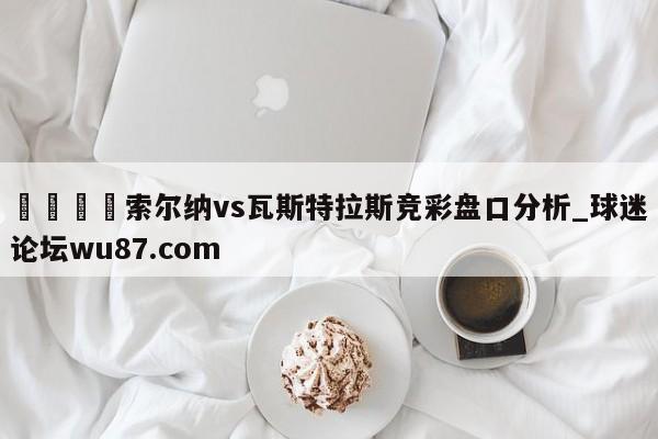 🍢索尔纳vs瓦斯特拉斯竞彩盘口分析_球迷论坛wu87.com