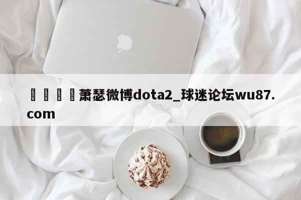 🍢萧瑟微博dota2_球迷论坛wu87.com
