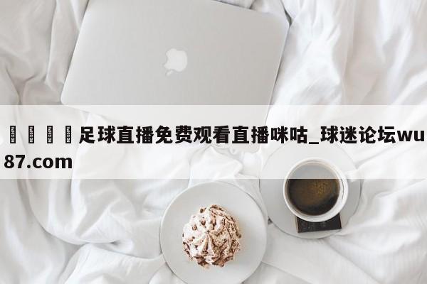 🍢足球直播免费观看直播咪咕_球迷论坛wu87.com