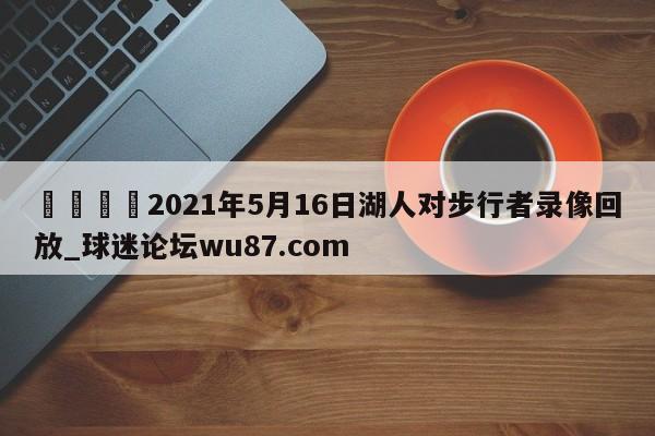 🍢2021年5月16日湖人对步行者录像回放_球迷论坛wu87.com