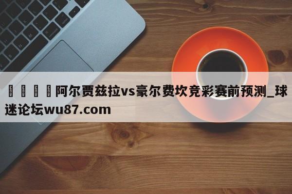 🍢阿尔贾兹拉vs豪尔费坎竞彩赛前预测_球迷论坛wu87.com