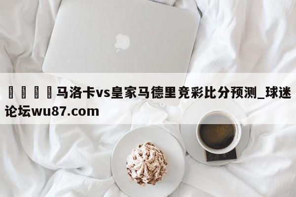 🍢马洛卡vs皇家马德里竞彩比分预测_球迷论坛wu87.com