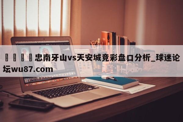 🍢忠南牙山vs天安城竞彩盘口分析_球迷论坛wu87.com
