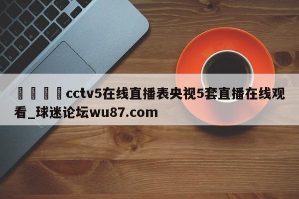 🍢cctv5在线直播表央视5套直播在线观看_球迷论坛wu87.com