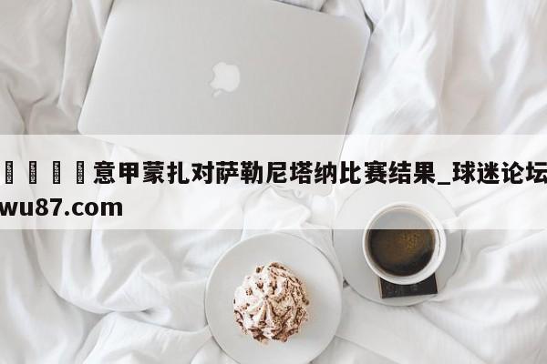 🍢意甲蒙扎对萨勒尼塔纳比赛结果_球迷论坛wu87.com