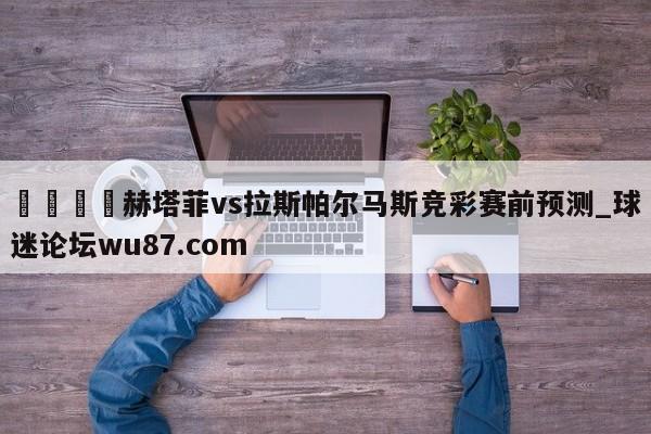 🍢赫塔菲vs拉斯帕尔马斯竞彩赛前预测_球迷论坛wu87.com