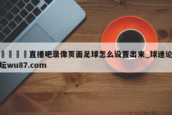 🍢直播吧录像页面足球怎么设置出来_球迷论坛wu87.com