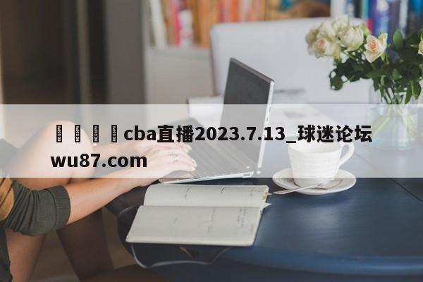 🍢cba直播2023.7.13_球迷论坛wu87.com