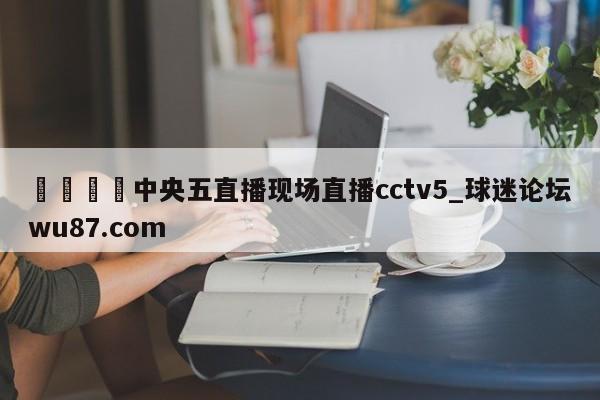 🍢中央五直播现场直播cctv5_球迷论坛wu87.com