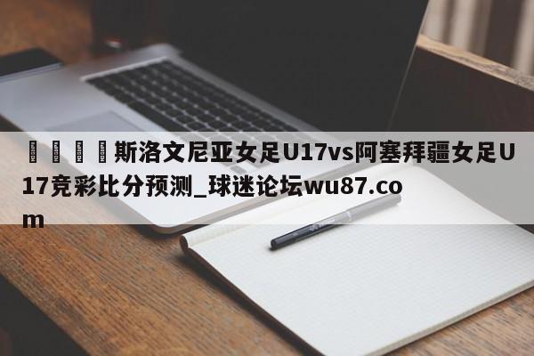 🍢斯洛文尼亚女足U17vs阿塞拜疆女足U17竞彩比分预测_球迷论坛wu87.com