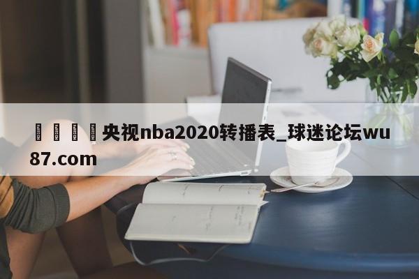 🍢央视nba2020转播表_球迷论坛wu87.com