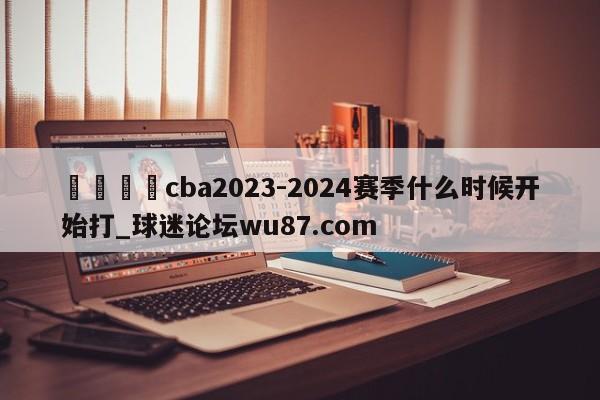 🍢cba2023-2024赛季什么时候开始打_球迷论坛wu87.com