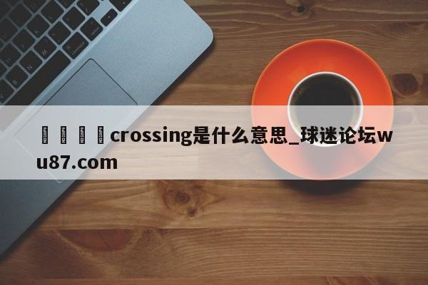 🍢crossing是什么意思_球迷论坛wu87.com