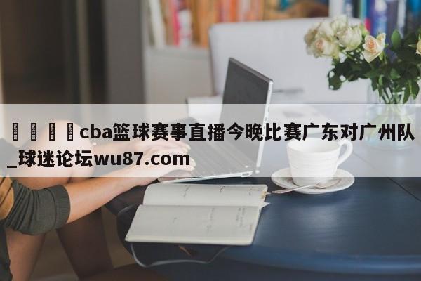 🍢cba篮球赛事直播今晚比赛广东对广州队_球迷论坛wu87.com