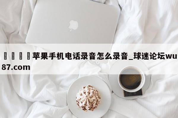 🍢苹果手机电话录音怎么录音_球迷论坛wu87.com