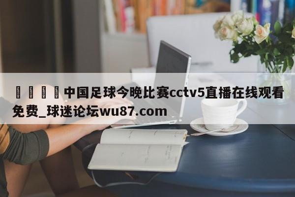 🍢中国足球今晚比赛cctv5直播在线观看免费_球迷论坛wu87.com