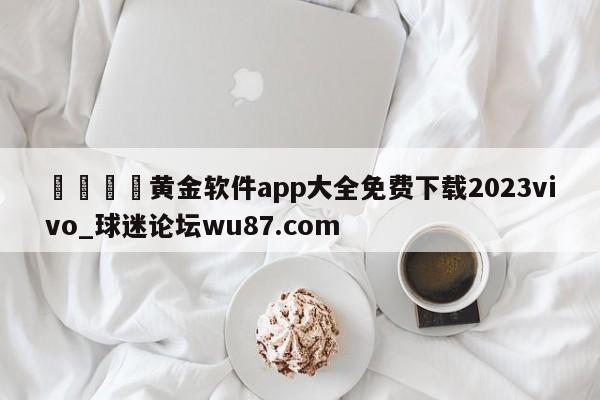 🍢黄金软件app大全免费下载2023vivo_球迷论坛wu87.com