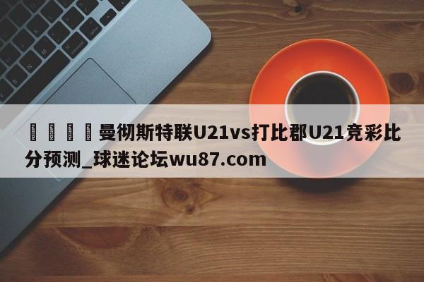 🍢曼彻斯特联U21vs打比郡U21竞彩比分预测_球迷论坛wu87.com