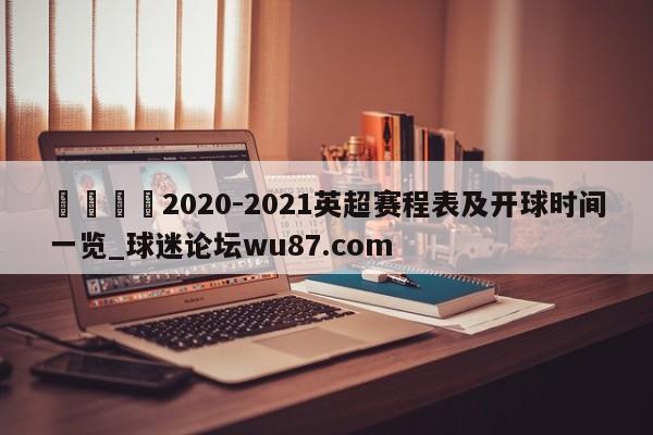 🍢2020-2021英超赛程表及开球时间一览_球迷论坛wu87.com