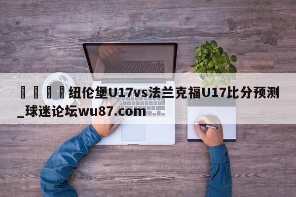 🍢纽伦堡U17vs法兰克福U17比分预测_球迷论坛wu87.com