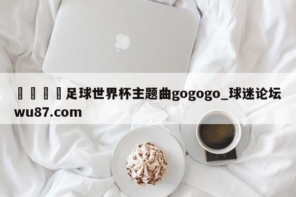 🍢足球世界杯主题曲gogogo_球迷论坛wu87.com