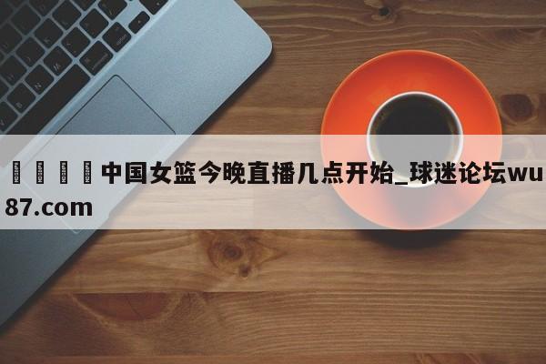 🍢中国女篮今晚直播几点开始_球迷论坛wu87.com