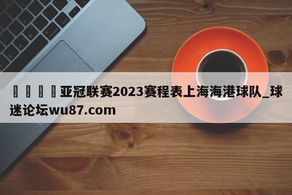 🍢亚冠联赛2023赛程表上海海港球队_球迷论坛wu87.com