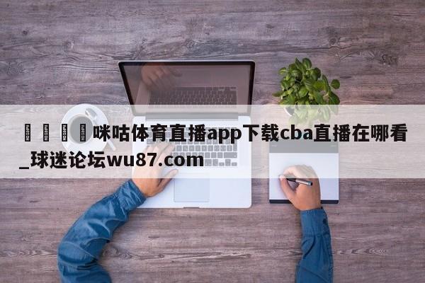🍢咪咕体育直播app下载cba直播在哪看_球迷论坛wu87.com