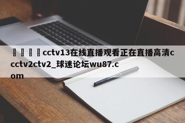 🍢cctv13在线直播观看正在直播高清ccctv2ctv2_球迷论坛wu87.com