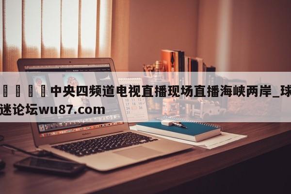 🍢中央四频道电视直播现场直播海峡两岸_球迷论坛wu87.com
