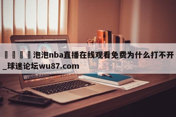 🍢泡泡nba直播在线观看免费为什么打不开_球迷论坛wu87.com